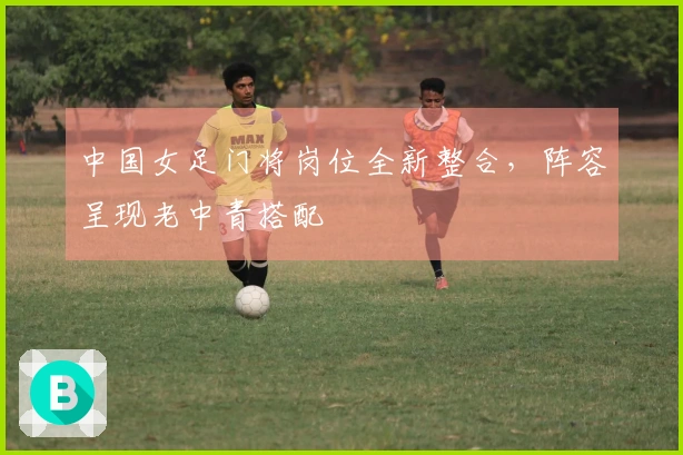 中国女足门将岗位全新整合，阵容呈现老中青搭配