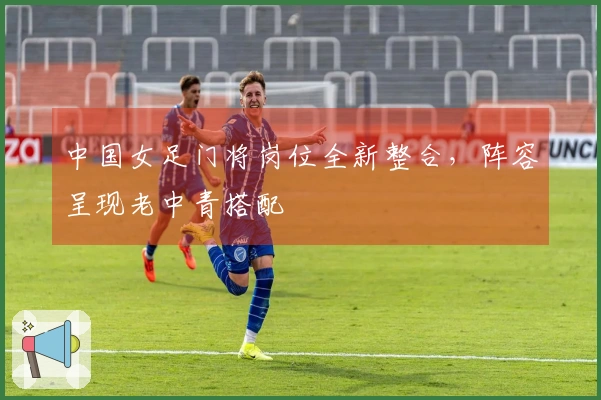 中国女足门将岗位全新整合，阵容呈现老中青搭配