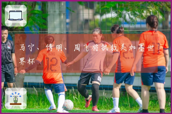 马宁、傅明、周飞将执裁美加墨世界杯